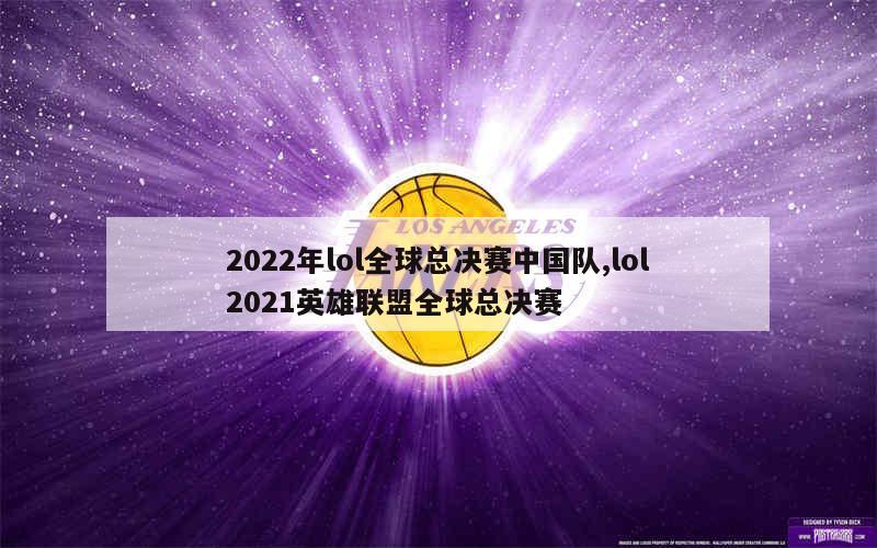 2022年lol全球总决赛中国队,lol2021英雄联盟全球总决赛