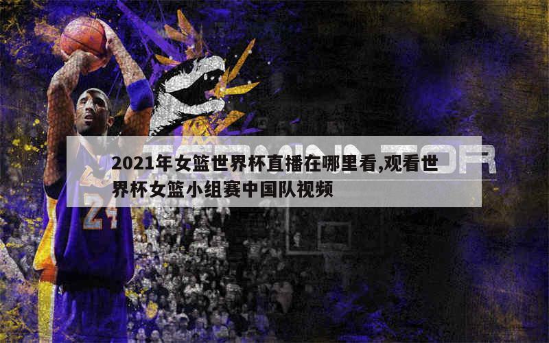 2021年女篮世界杯直播在哪里看,观看世界杯女篮小组赛中国队视频