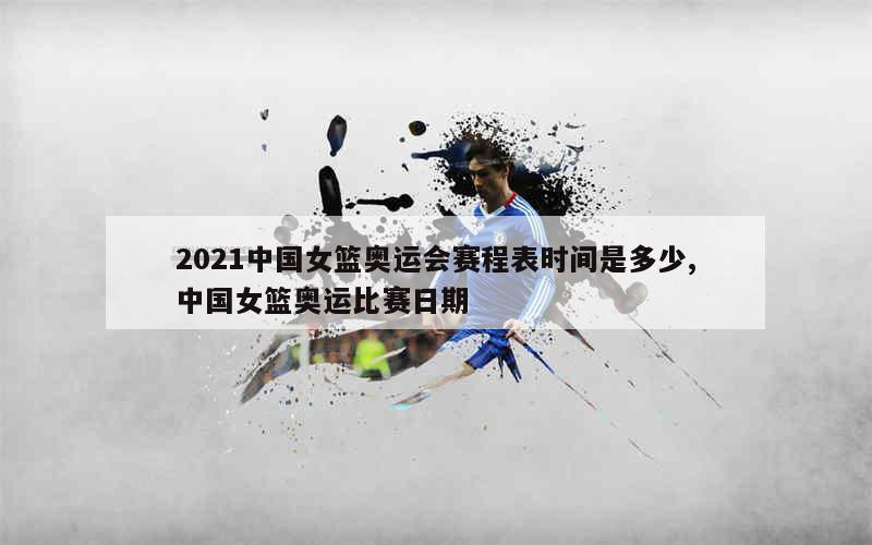 2021中国女篮奥运会赛程表时间是多少,中国女篮奥运比赛日期