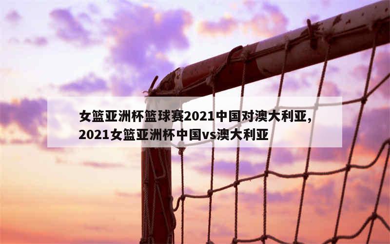 女篮亚洲杯篮球赛2021中国对澳大利亚,2021女篮亚洲杯中国vs澳大利亚