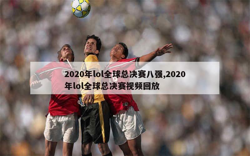 2020年lol全球总决赛八强,2020年lol全球总决赛视频回放