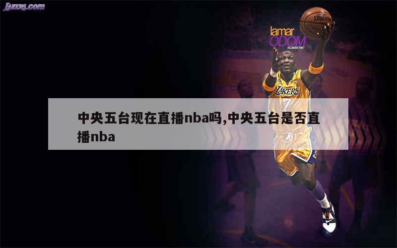 中央五台现在直播nba吗,中央五台是否直播nba