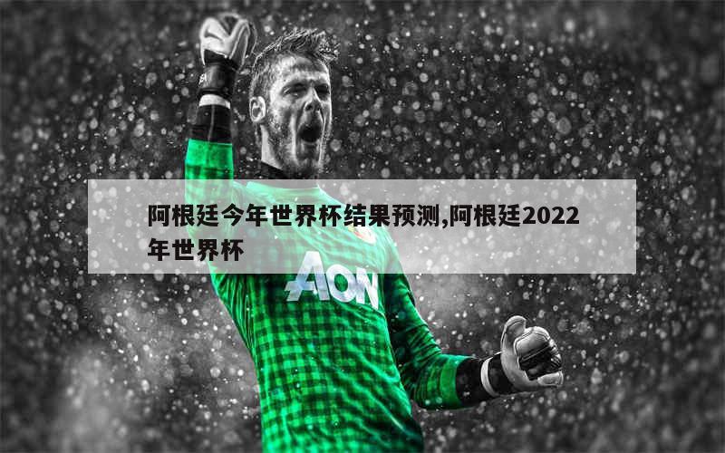 阿根廷今年世界杯结果预测,阿根廷2022年世界杯