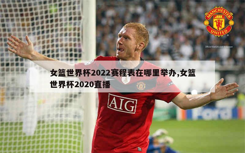 女篮世界杯2022赛程表在哪里举办,女篮世界杯2020直播