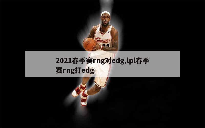 2021春季赛rng对edg,lpl春季赛rng打edg