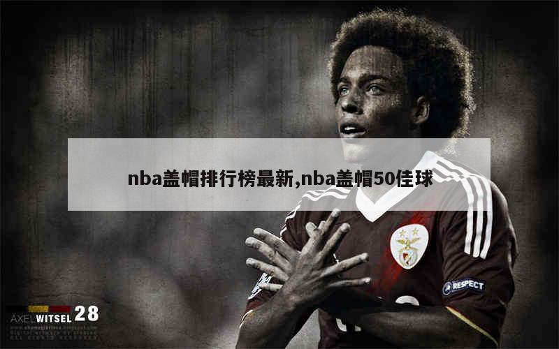 nba盖帽排行榜最新,nba盖帽50佳球