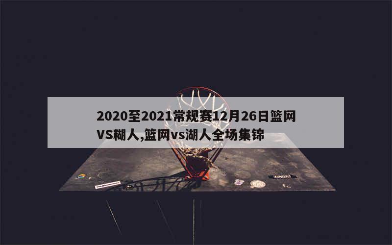 2020至2021常规赛12月26日篮网VS糊人,篮网vs湖人全场集锦