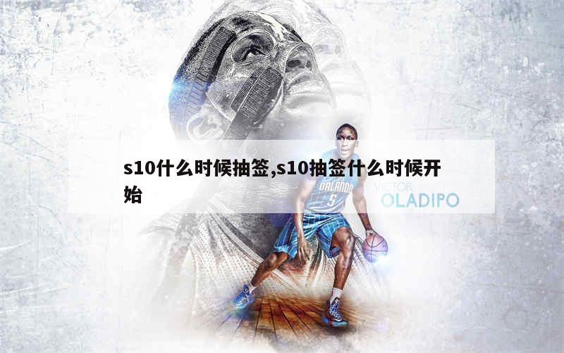 s10什么时候抽签,s10抽签什么时候开始