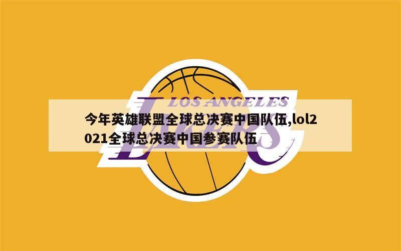 今年英雄联盟全球总决赛中国队伍,lol2021全球总决赛中国参赛队伍