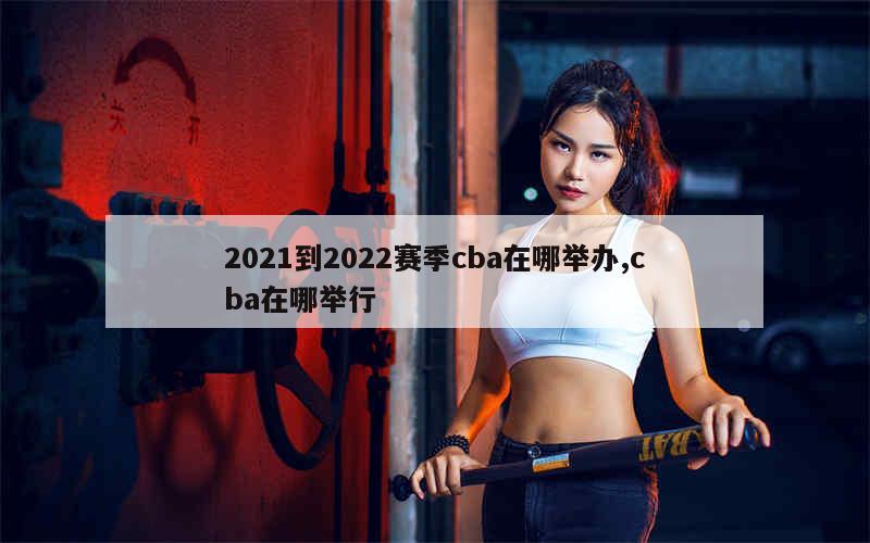 2021到2022赛季cba在哪举办,cba在哪举行