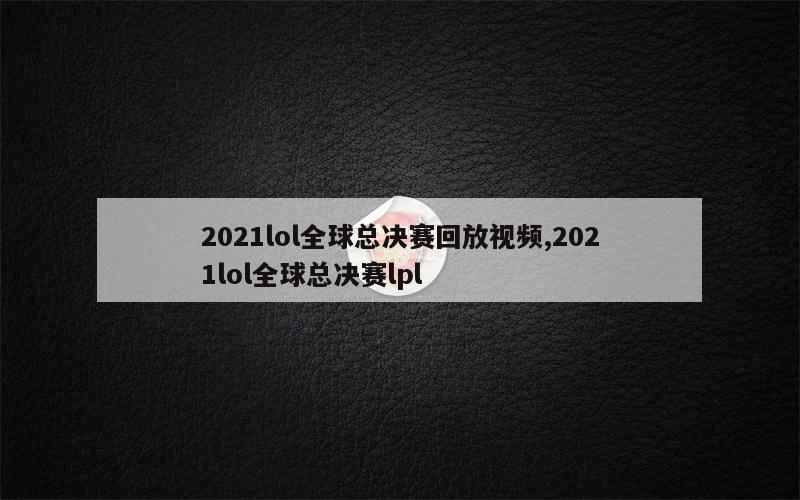 2021lol全球总决赛回放视频,2021lol全球总决赛lpl