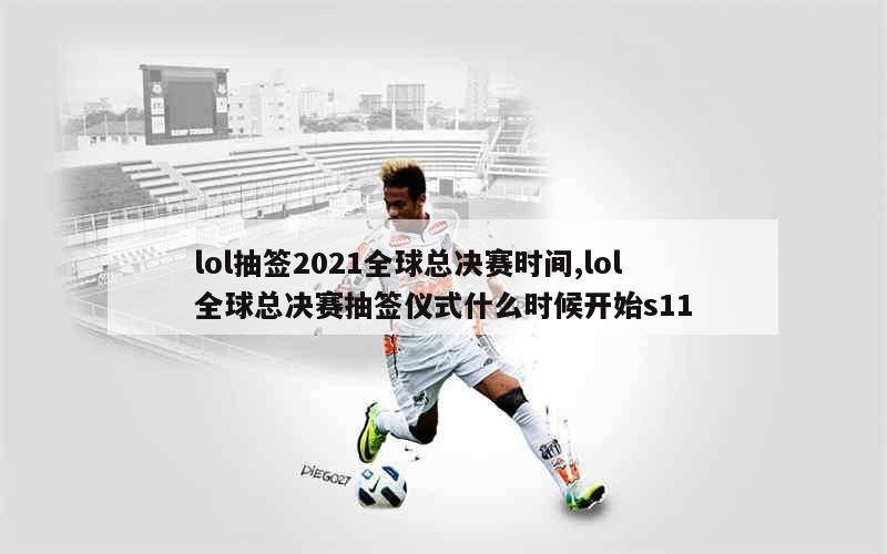 lol抽签2021全球总决赛时间,lol全球总决赛抽签仪式什么时候开始s11