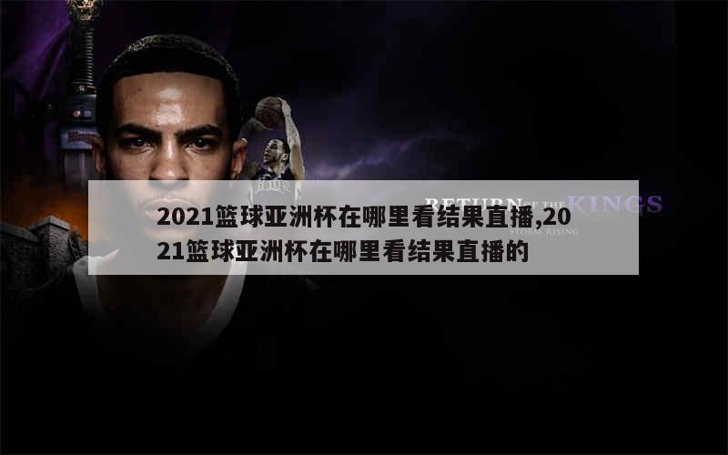 2021篮球亚洲杯在哪里看结果直播,2021篮球亚洲杯在哪里看结果直播的