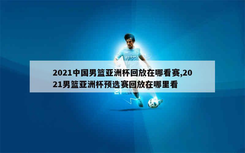 2021中国男篮亚洲杯回放在哪看赛,2021男篮亚洲杯预选赛回放在哪里看