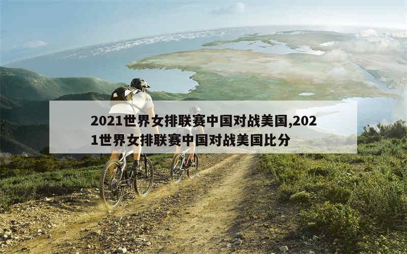 2021世界女排联赛中国对战美国,2021世界女排联赛中国对战美国比分