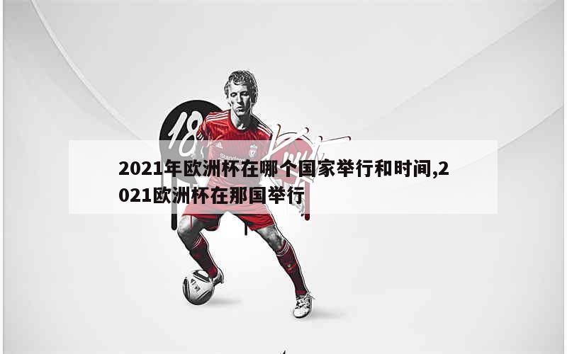 2021年欧洲杯在哪个国家举行和时间,2021欧洲杯在那国举行