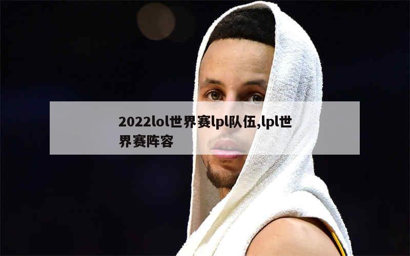 2022lol世界赛lpl队伍,lpl世界赛阵容