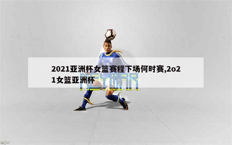 2021亚洲杯女篮赛程下场何时赛,2o21女篮亚洲杯