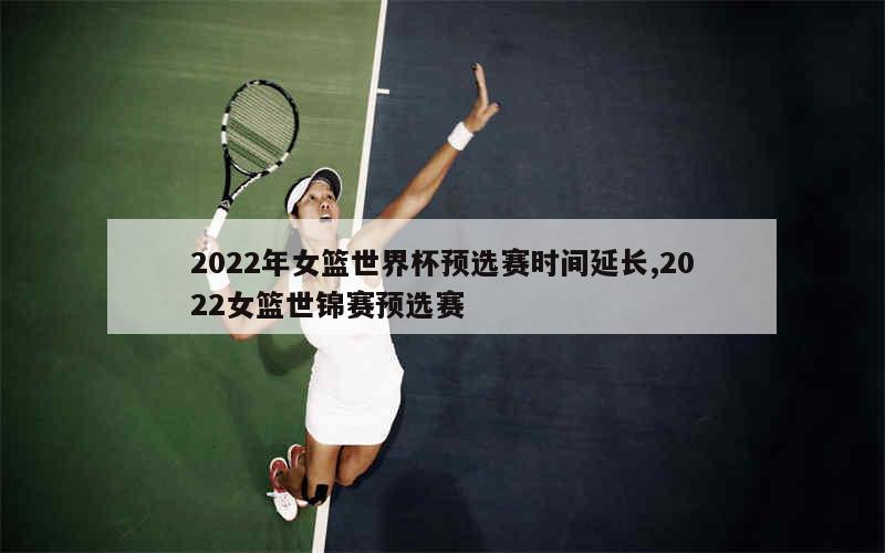 2022年女篮世界杯预选赛时间延长,2022女篮世锦赛预选赛