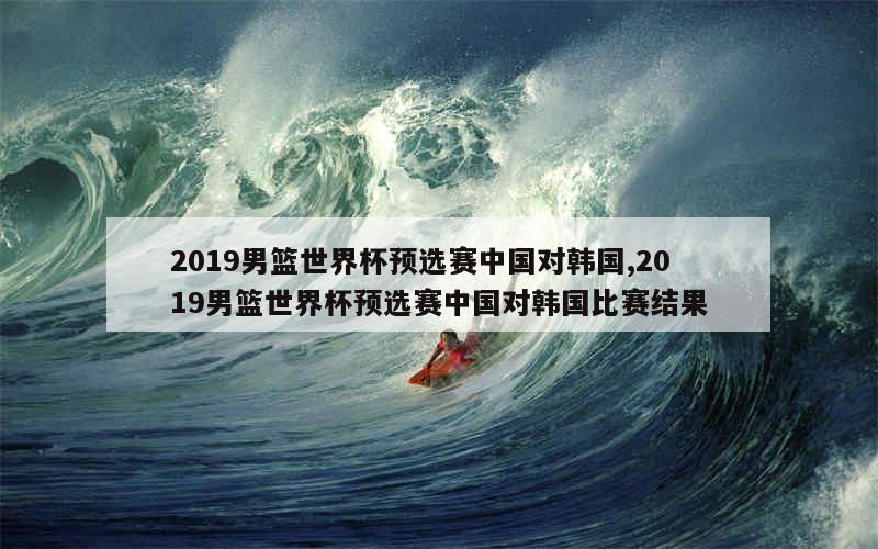 2019男篮世界杯预选赛中国对韩国,2019男篮世界杯预选赛中国对韩国比赛结果