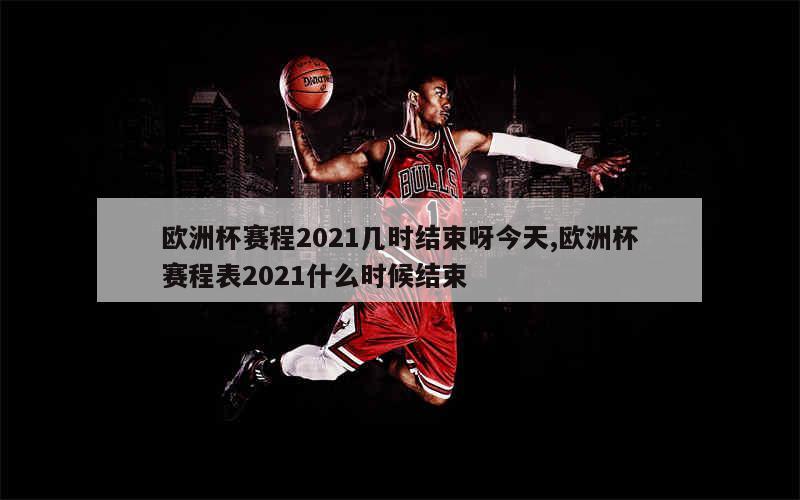 欧洲杯赛程2021几时结束呀今天,欧洲杯赛程表2021什么时候结束