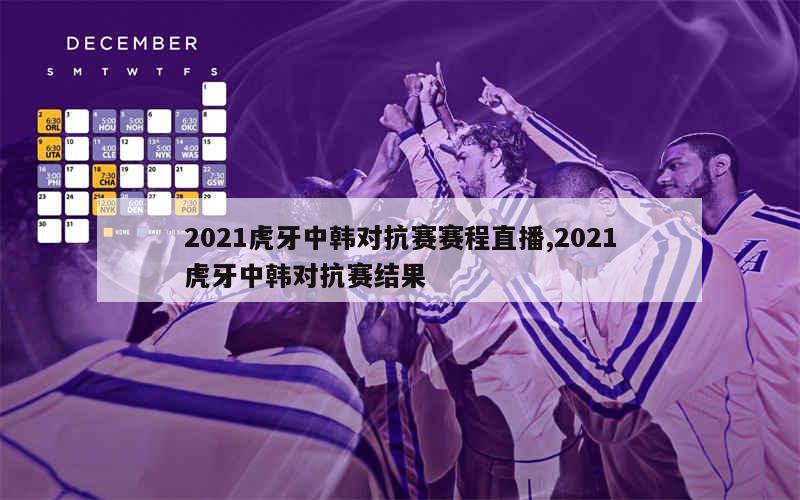 2021虎牙中韩对抗赛赛程直播,2021虎牙中韩对抗赛结果