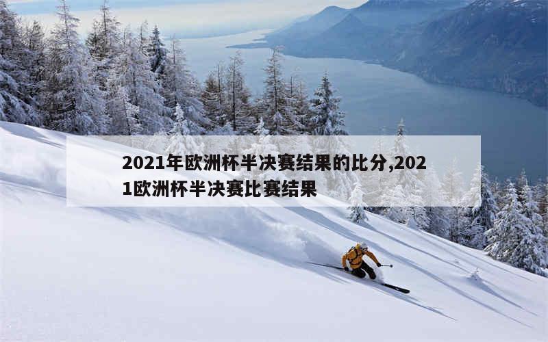 2021年欧洲杯半决赛结果的比分,2021欧洲杯半决赛比赛结果