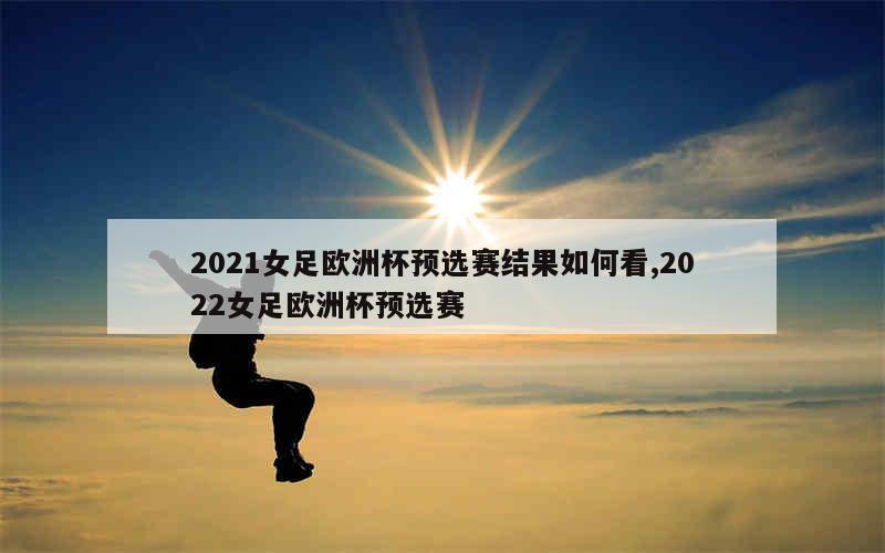 2021女足欧洲杯预选赛结果如何看,2022女足欧洲杯预选赛