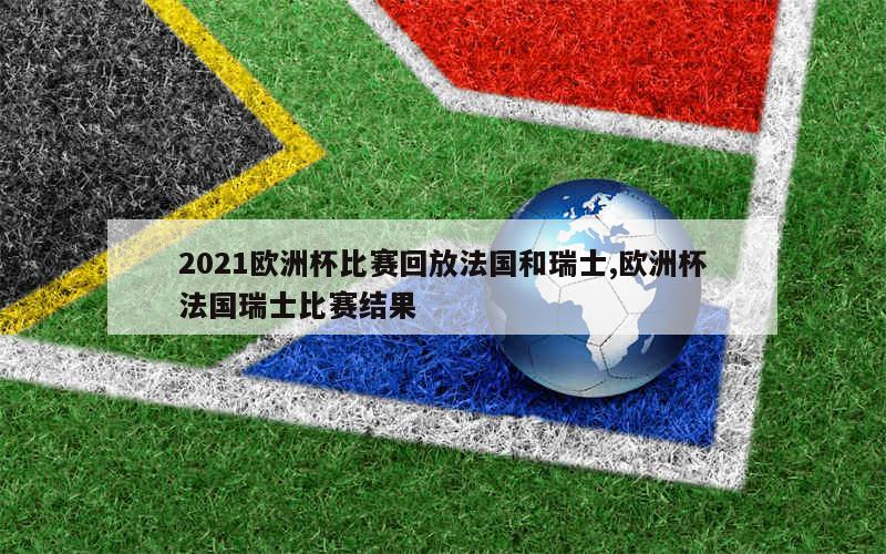 2021欧洲杯比赛回放法国和瑞士,欧洲杯法国瑞士比赛结果