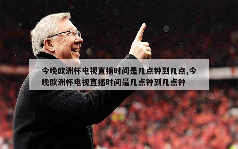 今晚欧洲杯电视直播时间是几点钟到几点,今晚欧洲杯电视直播时间是几点钟到几点钟