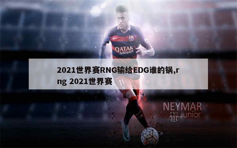 2021世界赛RNG输给EDG谁的锅,rng 2021世界赛