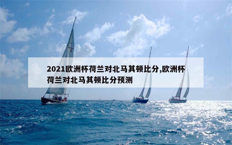 2021欧洲杯荷兰对北马其顿比分,欧洲杯荷兰对北马其顿比分预测