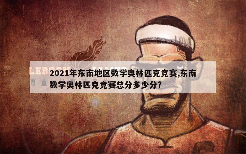 2021年东南地区数学奥林匹克竞赛,东南数学奥林匹克竞赛总分多少分?