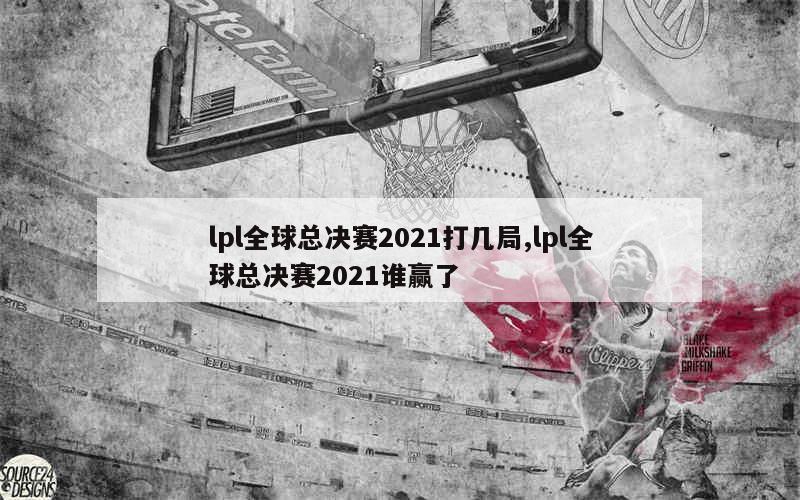 lpl全球总决赛2021打几局,lpl全球总决赛2021谁赢了