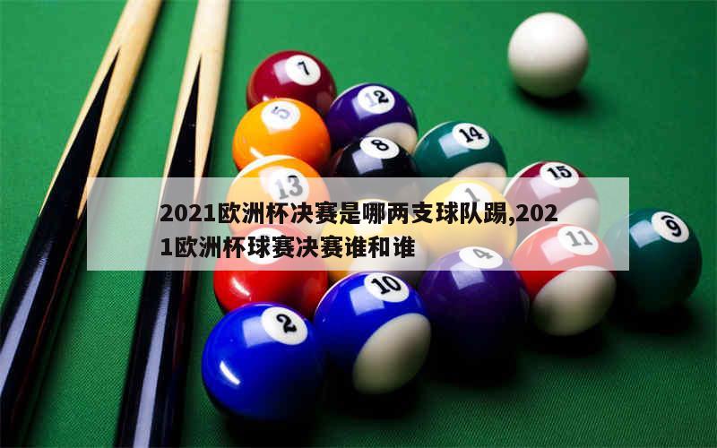 2021欧洲杯决赛是哪两支球队踢,2021欧洲杯球赛决赛谁和谁