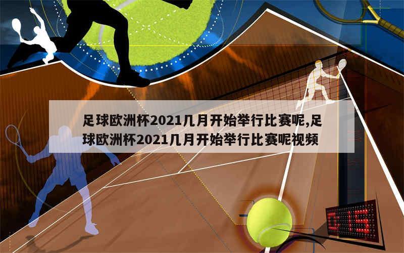 足球欧洲杯2021几月开始举行比赛呢,足球欧洲杯2021几月开始举行比赛呢视频