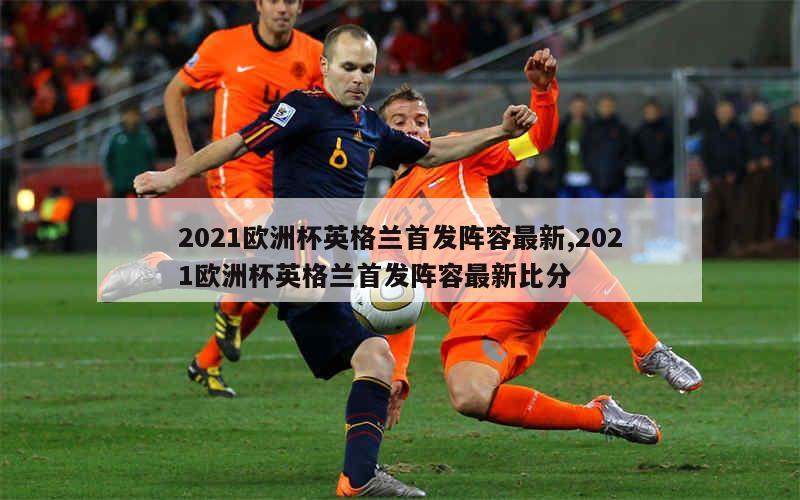 2021欧洲杯英格兰首发阵容最新,2021欧洲杯英格兰首发阵容最新比分