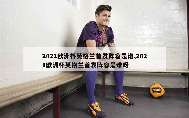 2021欧洲杯英格兰首发阵容是谁,2021欧洲杯英格兰首发阵容是谁呀