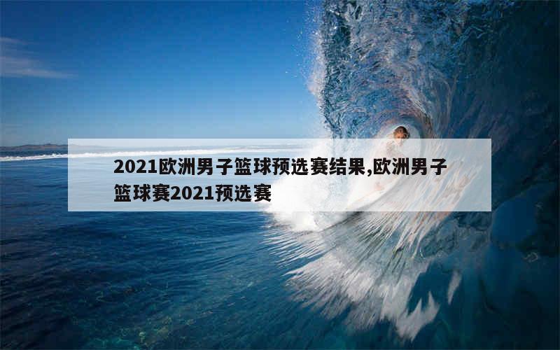 2021欧洲男子篮球预选赛结果,欧洲男子篮球赛2021预选赛