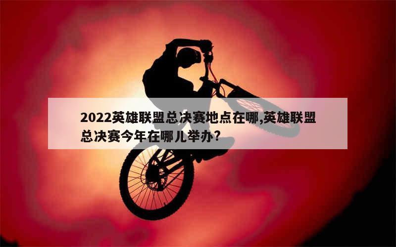 2022英雄联盟总决赛地点在哪,英雄联盟总决赛今年在哪儿举办?