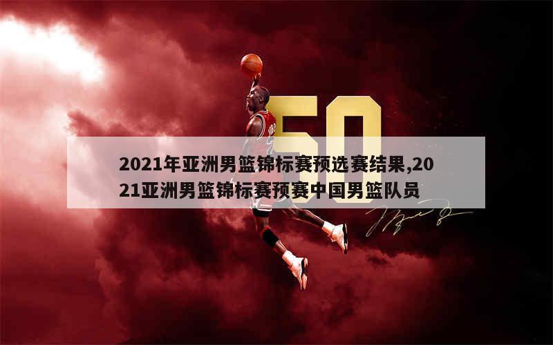 2021年亚洲男篮锦标赛预选赛结果,2021亚洲男篮锦标赛预赛中国男篮队员