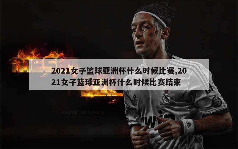 2021女子篮球亚洲杯什么时候比赛,2021女子篮球亚洲杯什么时候比赛结束