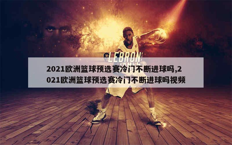 2021欧洲篮球预选赛冷门不断进球吗,2021欧洲篮球预选赛冷门不断进球吗视频