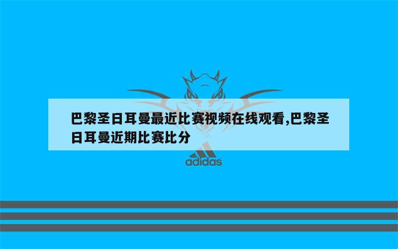 巴黎圣日耳曼最近比赛视频在线观看,巴黎圣日耳曼近期比赛比分