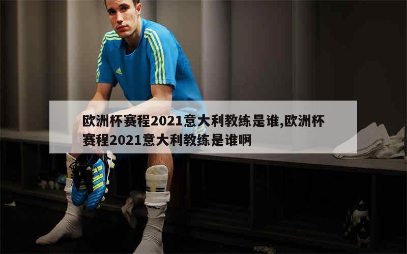 欧洲杯赛程2021意大利教练是谁,欧洲杯赛程2021意大利教练是谁啊