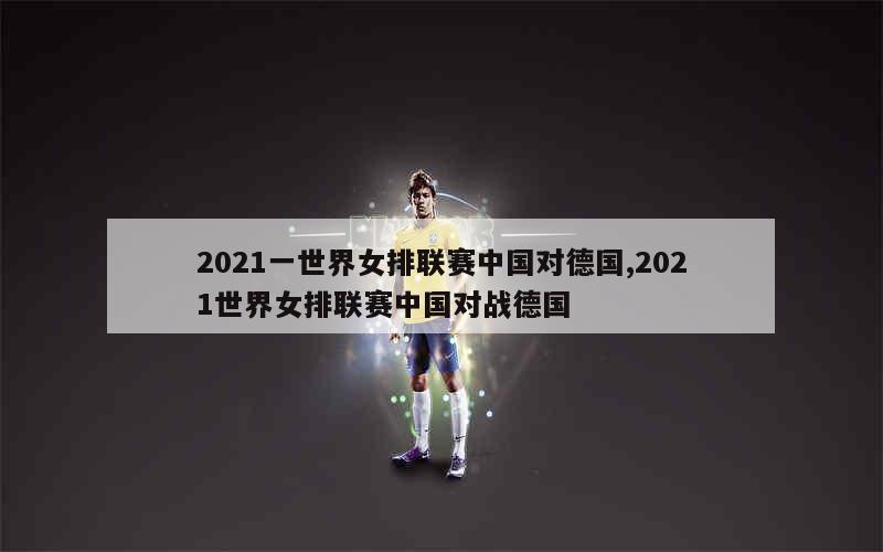 2021一世界女排联赛中国对德国,2021世界女排联赛中国对战德国