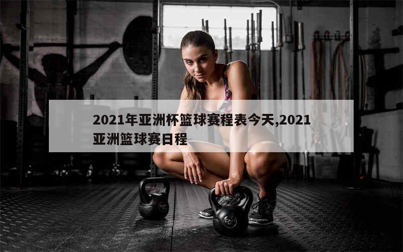 2021年亚洲杯篮球赛程表今天,2021亚洲篮球赛日程