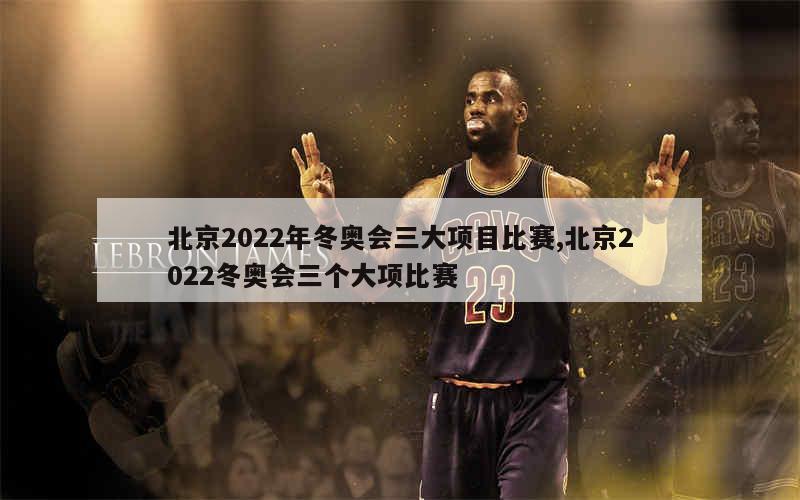 北京2022年冬奥会三大项目比赛,北京2022冬奥会三个大项比赛