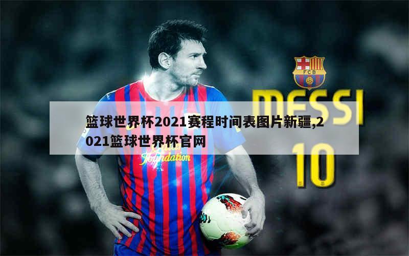 篮球世界杯2021赛程时间表图片新疆,2021篮球世界杯官网