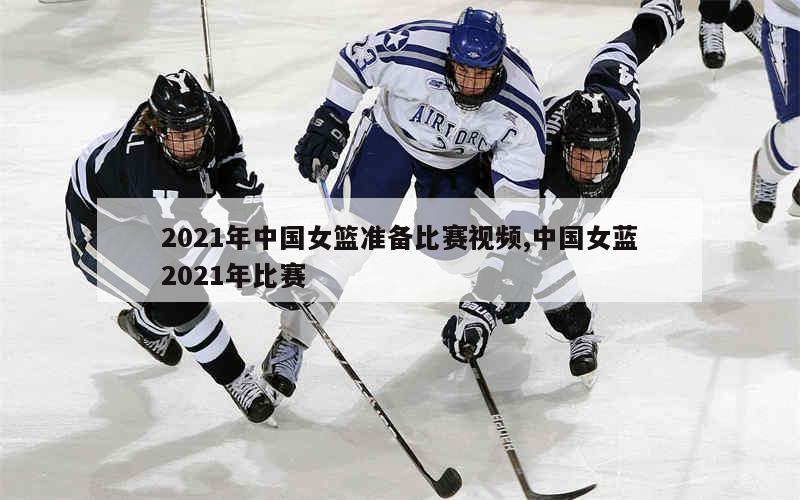 2021年中国女篮准备比赛视频,中国女蓝2021年比赛